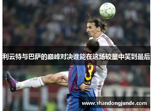 利云特与巴萨的巅峰对决谁能在这场较量中笑到最后
