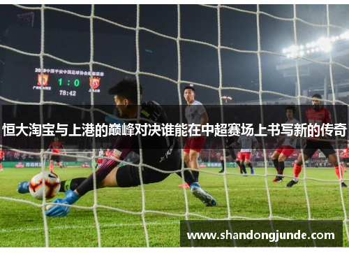 恒大淘宝与上港的巅峰对决谁能在中超赛场上书写新的传奇